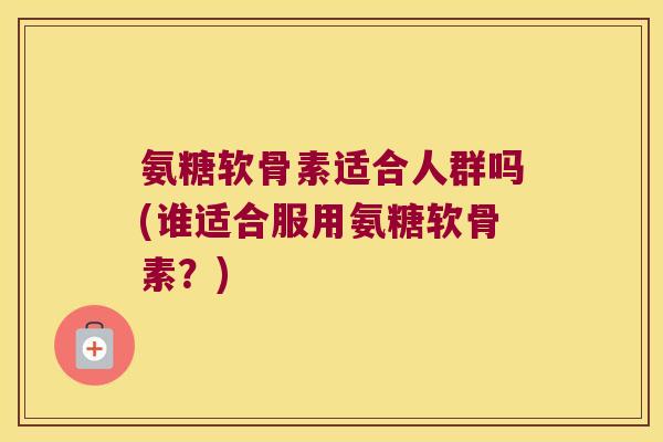 氨糖软骨素适合人群吗(谁适合服用氨糖软骨素?)
