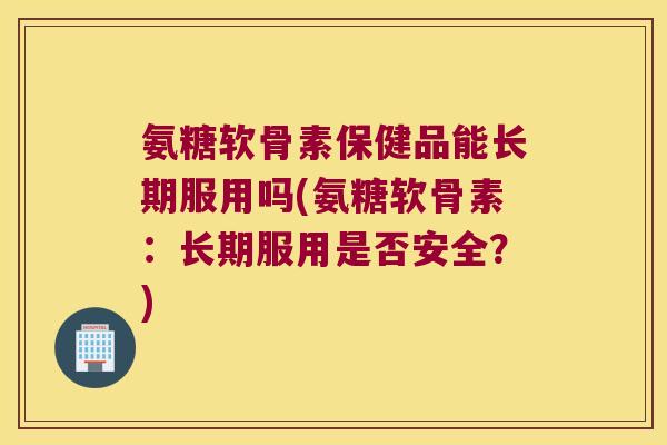 氨糖软骨素保健品能长期服用吗(氨糖软骨素:长期服用是否安全?)
