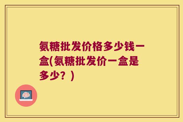 氨糖批发价格多少钱一盒(氨糖批发价一盒是多少?)
