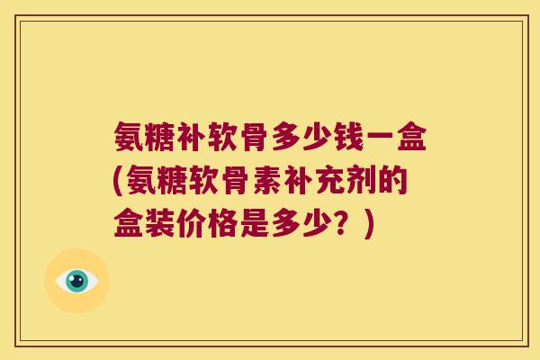 氨糖补软骨多少钱一盒(氨糖软骨素补充剂的盒装价格是多少?)