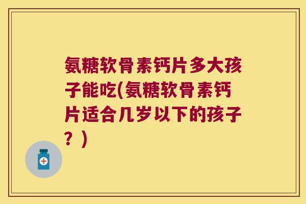 氨糖软骨素钙片多大孩子能吃(氨糖软骨素钙片适合几岁以下的孩子?)