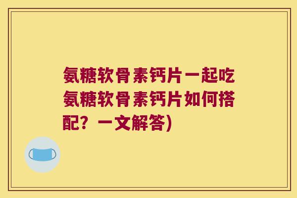 氨糖软骨素钙片一起吃氨糖软骨素钙片如何搭配?一文解答)