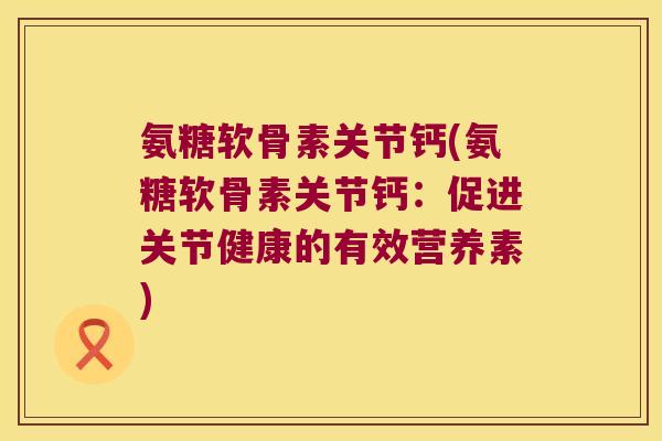 氨糖软骨素关节钙(氨糖软骨素关节钙:促进关节健康的有效营养素)