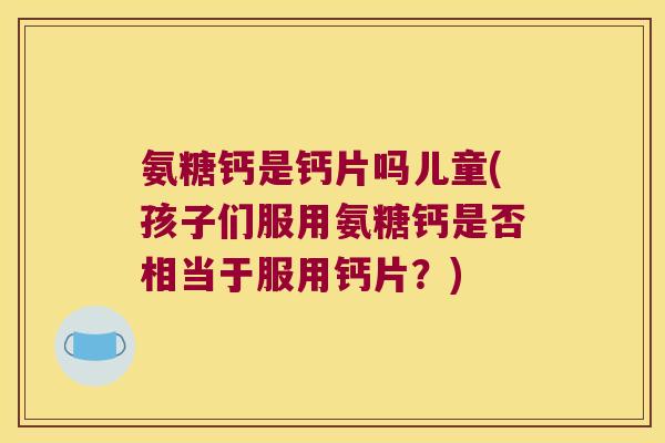 氨糖钙是钙片吗儿童(孩子们服用氨糖钙是否相当于服用钙片？)