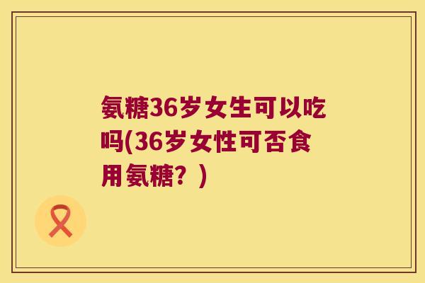 氨糖36岁女生可以吃吗(36岁女性可否食用氨糖?)