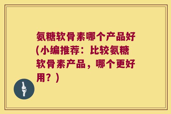 氨糖软骨素哪个产品好(小编推荐:比较氨糖软骨素产品,哪个更好用?)
