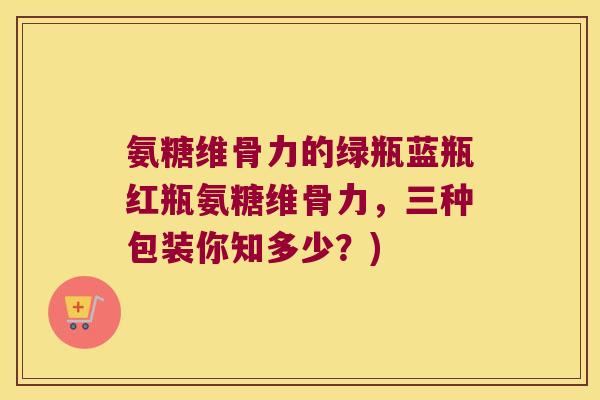 氨糖维骨力的绿瓶蓝瓶红瓶氨糖维骨力,三种包装你知多少?)