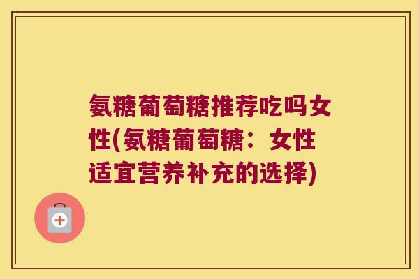氨糖葡萄糖推荐吃吗女性(氨糖葡萄糖：女性适宜营养补充的选择)