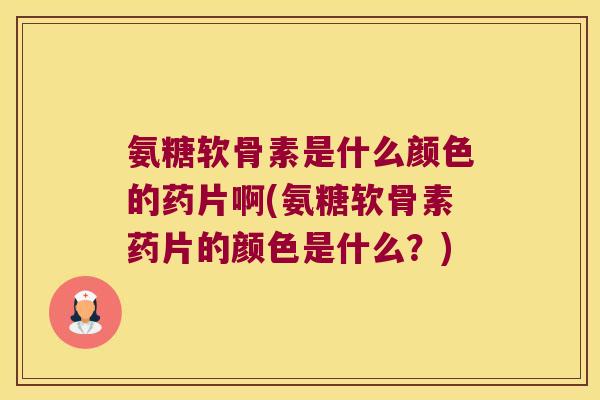氨糖软骨素是什么颜色的药片啊(氨糖软骨素药片的颜色是什么?)