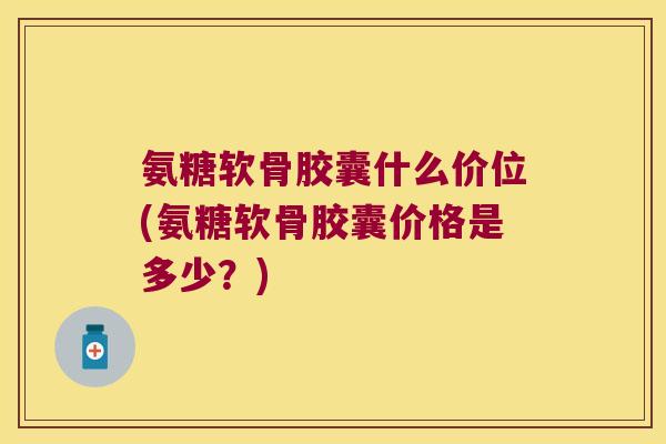 氨糖软骨胶囊什么价位(氨糖软骨胶囊价格是多少?)