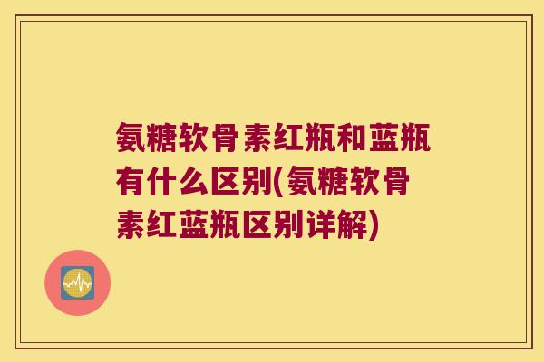 氨糖软骨素红瓶和蓝瓶有什么区别(氨糖软骨素红蓝瓶区别详解)