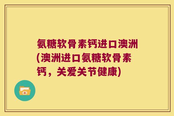 氨糖软骨素钙进口澳洲(澳洲进口氨糖软骨素钙,关爱关节健康)