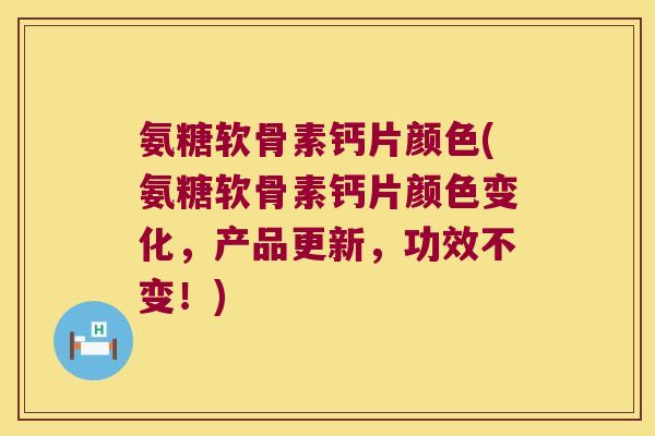 氨糖软骨素钙片颜色(氨糖软骨素钙片颜色变化,产品更新,功效不变!)