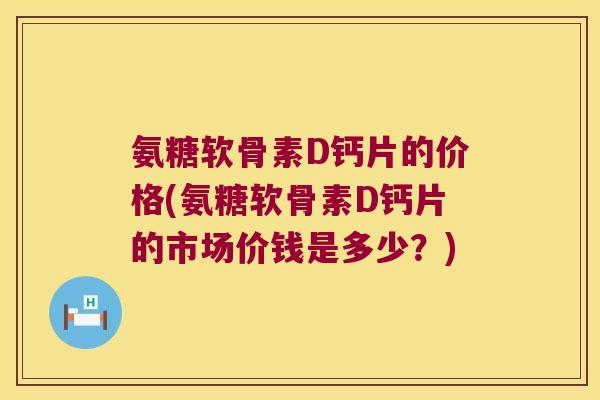 氨糖软骨素D钙片的价格(氨糖软骨素D钙片的市场价钱是多少?)