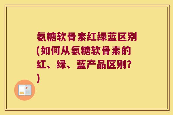 氨糖软骨素红绿蓝区别(如何从氨糖软骨素的红、绿、蓝产品区别?)