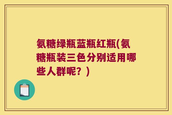 氨糖绿瓶蓝瓶红瓶(氨糖瓶装三色分别适用哪些人群呢?)