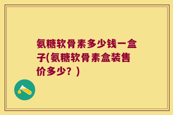 氨糖软骨素多少钱一盒子(氨糖软骨素盒装售价多少?)