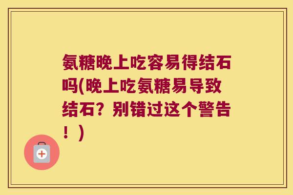 氨糖晚上吃容易得结石吗(晚上吃氨糖易导致结石?别错过这个警告!)