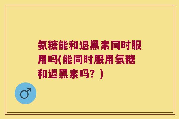 氨糖能和退黑素同时服用吗(能同时服用氨糖和退黑素吗?)