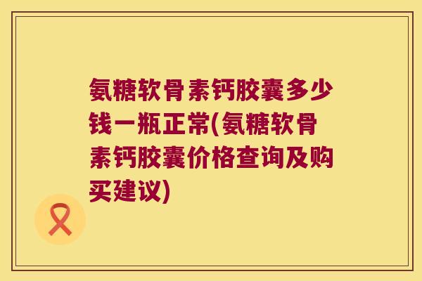 氨糖软骨素钙胶囊多少钱一瓶正常(氨糖软骨素钙胶囊价格查询及购买建议)