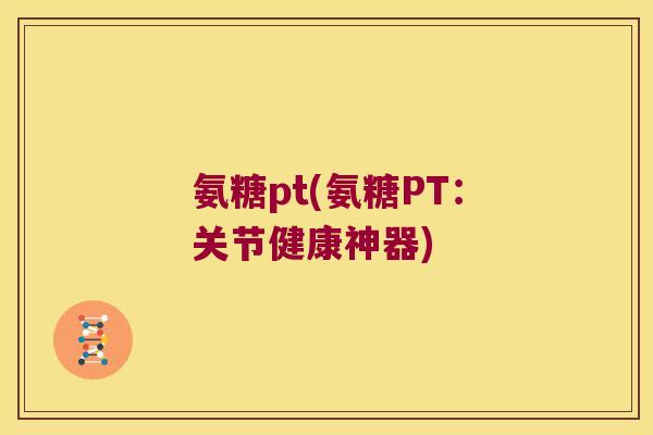 氨糖pt(氨糖PT:关节健康神器)