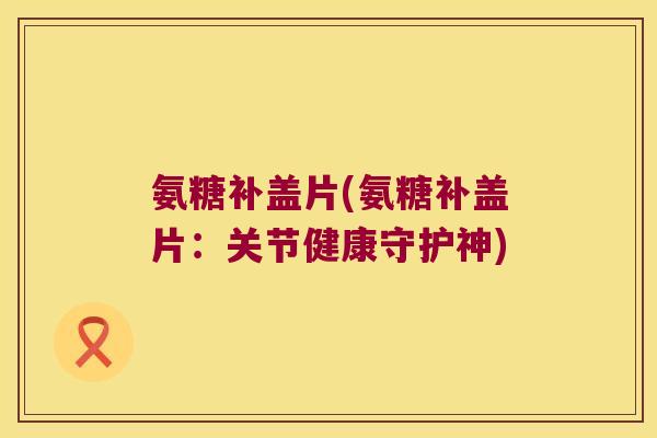 氨糖补盖片(氨糖补盖片:关节健康守护神)