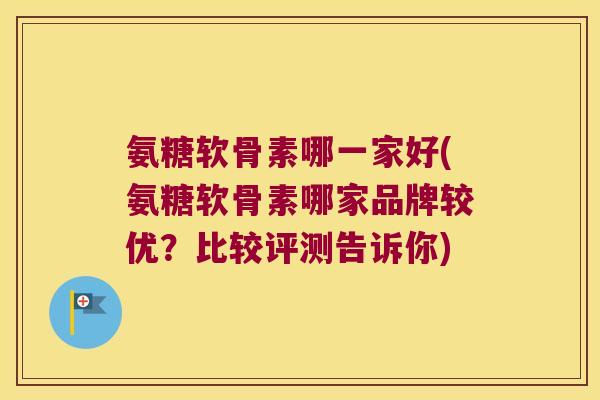 氨糖软骨素哪一家好(氨糖软骨素哪家品牌较优?比较评测告诉你)