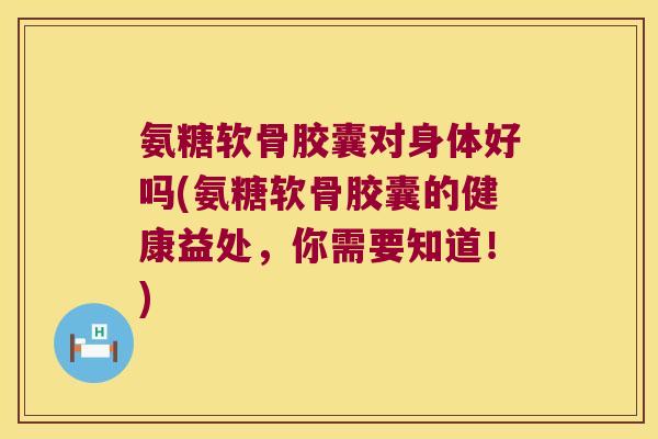 氨糖软骨胶囊对身体好吗(氨糖软骨胶囊的健康益处,你需要知道!)