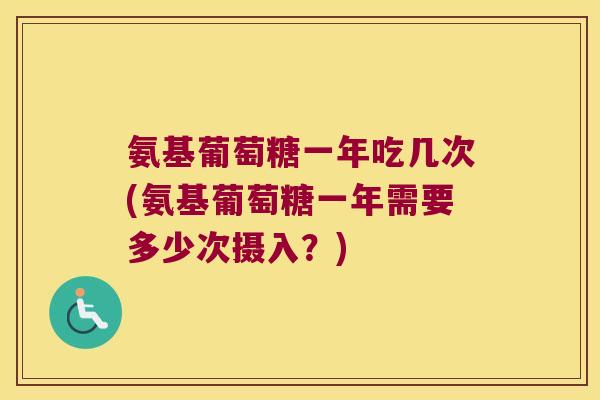 氨基葡萄糖一年吃几次(氨基葡萄糖一年需要多少次摄入?)