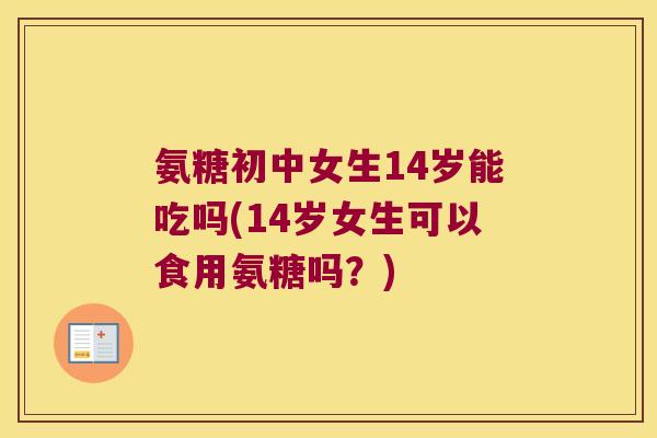 氨糖初中女生14岁能吃吗(14岁女生可以食用氨糖吗?)