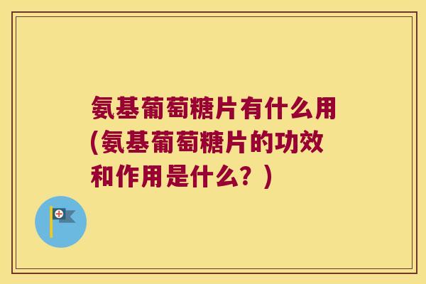 氨基葡萄糖片有什么用(氨基葡萄糖片的功效和作用是什么？)