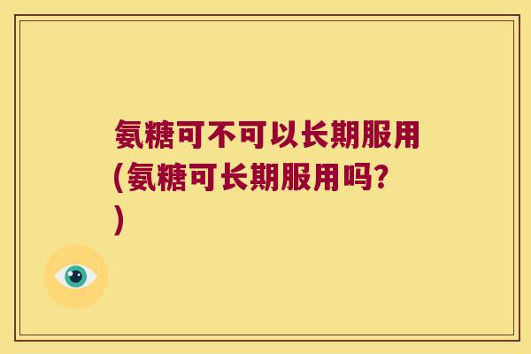 氨糖可不可以长期服用(氨糖可长期服用吗?)