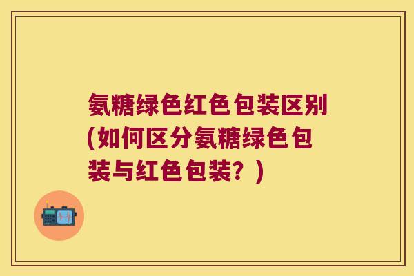 氨糖绿色红色包装区别(如何区分氨糖绿色包装与红色包装?) 氨糖绿色红色包装区别(如何区分氨糖绿色包装与红色包装?)