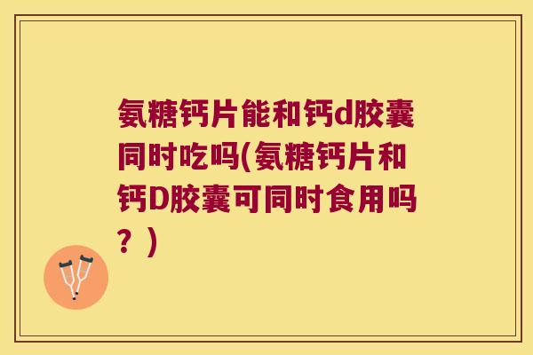 氨糖钙片能和钙d胶囊同时吃吗(氨糖钙片和钙D胶囊可同时食用吗?)