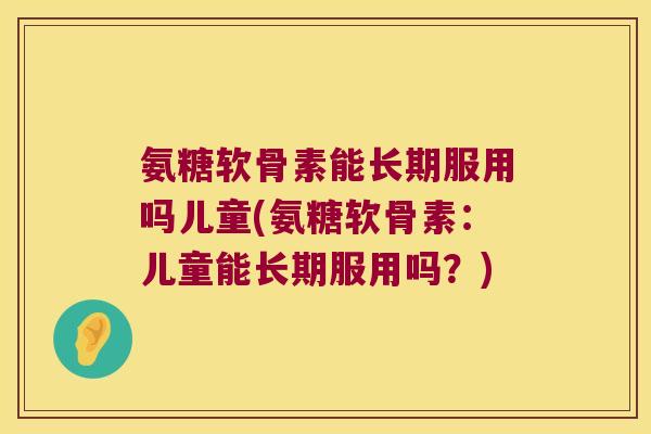 氨糖软骨素能长期服用吗儿童(氨糖软骨素:儿童能长期服用吗?)