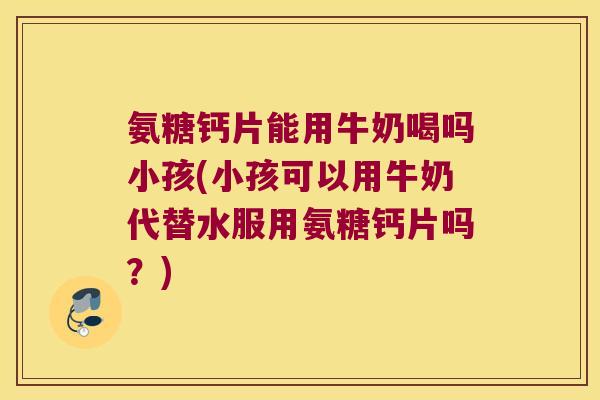 氨糖钙片能用牛奶喝吗小孩(小孩可以用牛奶代替水服用氨糖钙片吗?)