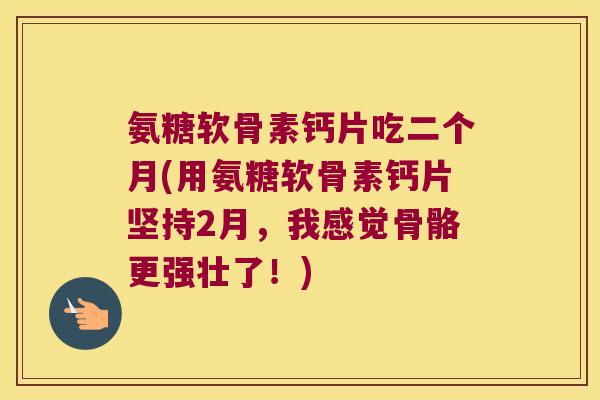 氨糖软骨素钙片吃二个月(用氨糖软骨素钙片坚持2月,我感觉骨骼更强壮了!)
