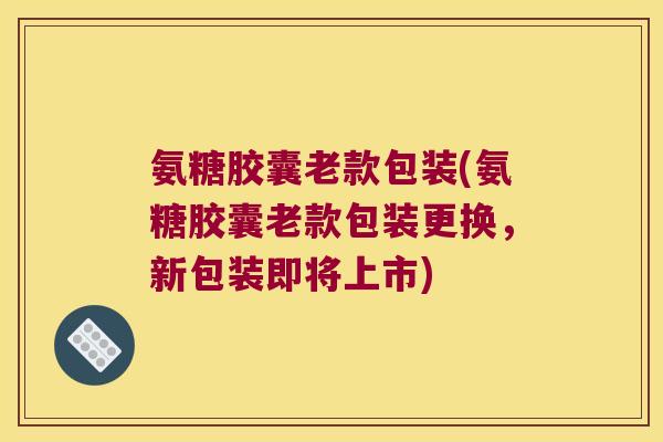 氨糖胶囊老款包装(氨糖胶囊老款包装更换，新包装即将上市)