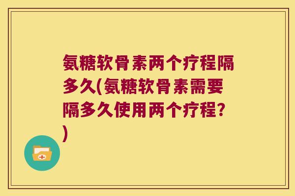 氨糖软骨素两个疗程隔多久(氨糖软骨素需要隔多久使用两个疗程？)