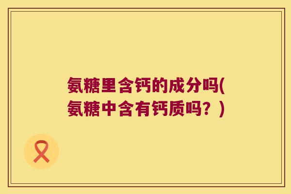 氨糖里含钙的成分吗(氨糖中含有钙质吗?)