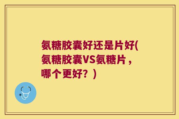 氨糖胶囊好还是片好(氨糖胶囊VS氨糖片,哪个更好?)