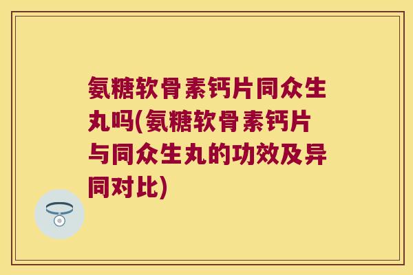 氨糖软骨素钙片同众生丸吗(氨糖软骨素钙片与同众生丸的功效及异同对比)