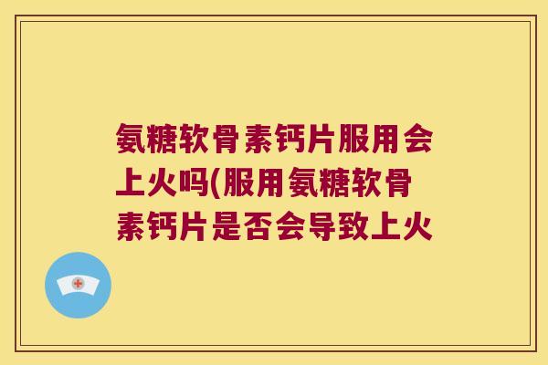 氨糖软骨素钙片服用会上火吗(服用氨糖软骨素钙片是否会导致上火