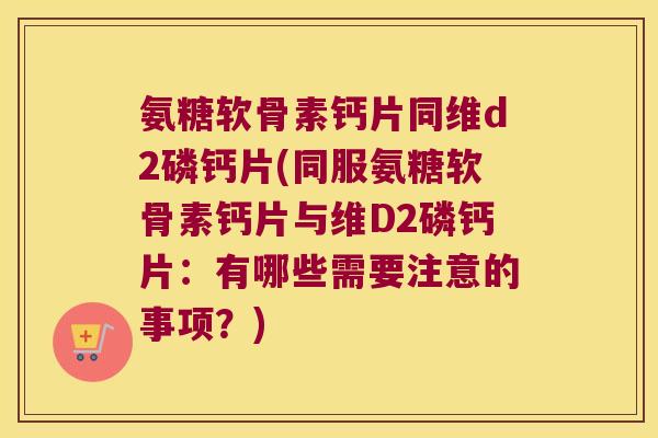 氨糖软骨素钙片同维d2磷钙片(同服氨糖软骨素钙片与维D2磷钙片：有哪些需要注意的事项？)