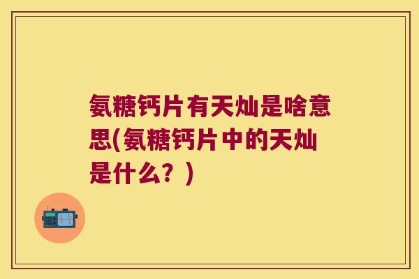 氨糖钙片有天灿是啥意思(氨糖钙片中的天灿是什么?)