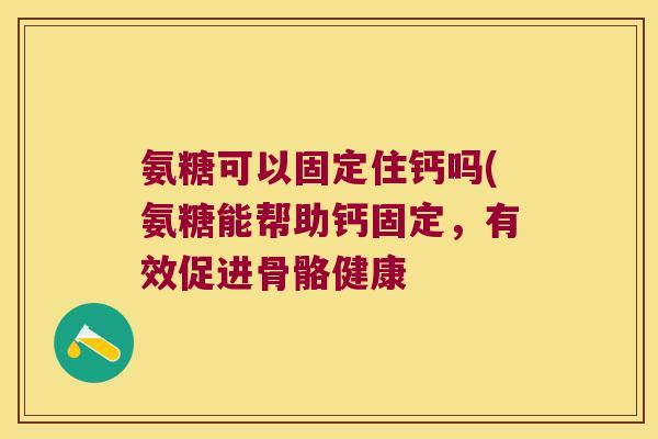 氨糖可以固定住钙吗(氨糖能帮助钙固定,有效促进骨骼健康