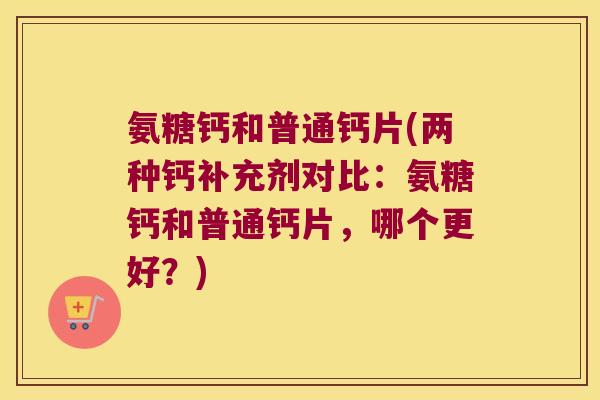 氨糖钙和普通钙片(两种钙补充剂对比:氨糖钙和普通钙片,哪个更好?)