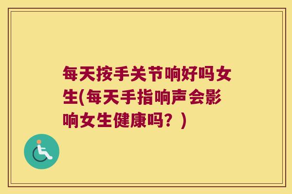 每天按手关节响好吗女生(每天手指响声会影响女生健康吗?)