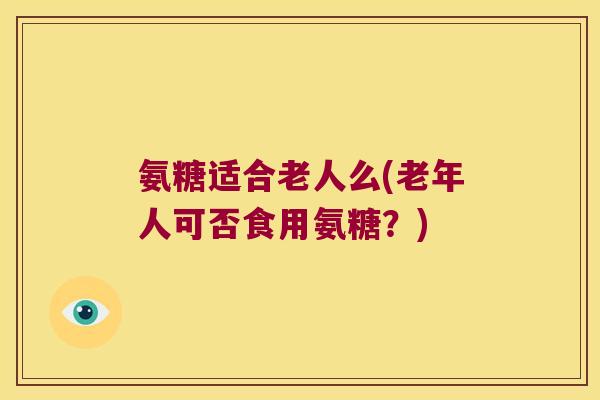 氨糖适合老人么(老年人可否食用氨糖?)