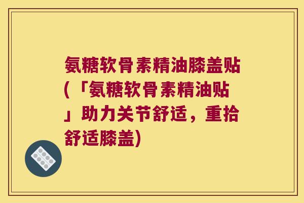 氨糖软骨素精油膝盖贴(「氨糖软骨素精油贴」助力关节舒适,重拾舒适膝盖)